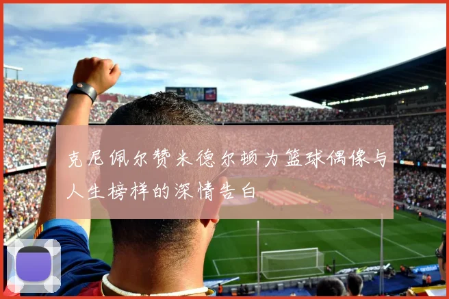 克尼佩尔赞米德尔顿为篮球偶像与人生榜样的深情告白