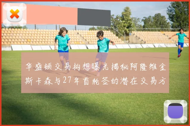 华盛顿交易构想曝光揭秘阿隆维金斯卡森与27年首轮签的潜在交易方案