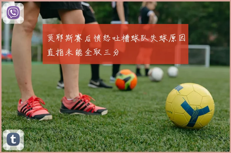莫耶斯赛后愤怒吐槽球队失球原因直指未能全取三分