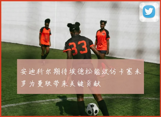 安迪科尔期待埃德松能效仿卡塞米罗为曼联带来关键贡献