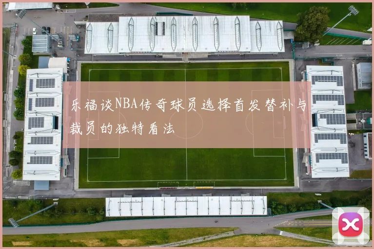 乐福谈NBA传奇球员选择首发替补与裁员的独特看法