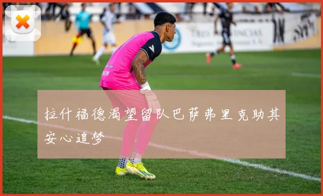 拉什福德渴望留队巴萨弗里克助其安心追梦