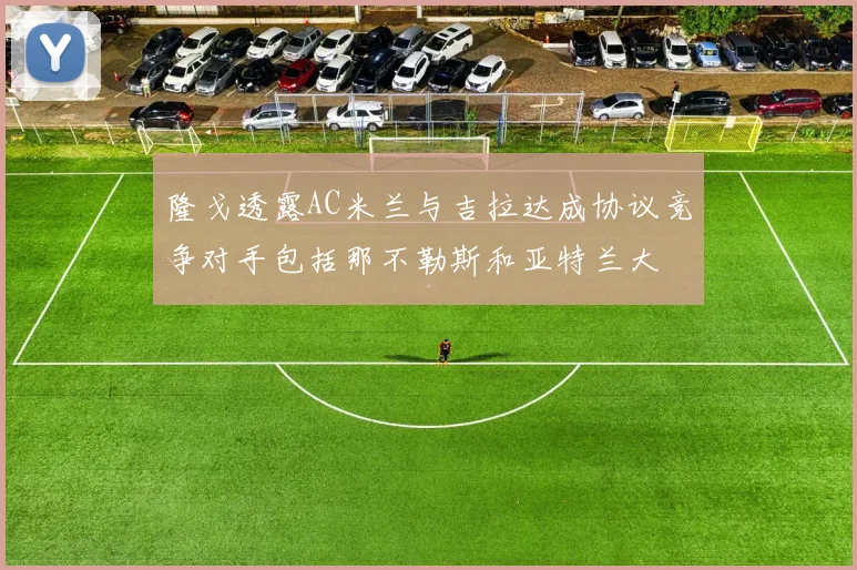 隆戈透露AC米兰与吉拉达成协议竞争对手包括那不勒斯和亚特兰大