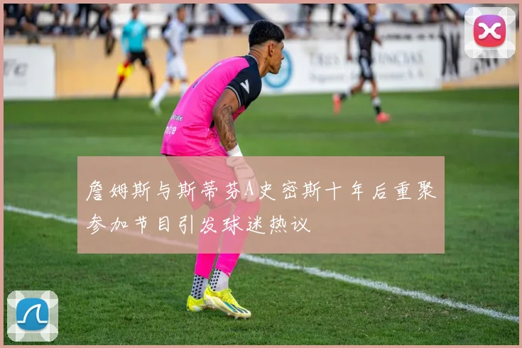詹姆斯与斯蒂芬A史密斯十年后重聚参加节目引发球迷热议