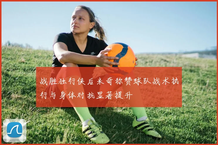 战胜独行侠后米奇称赞球队战术执行与身体对抗显著提升