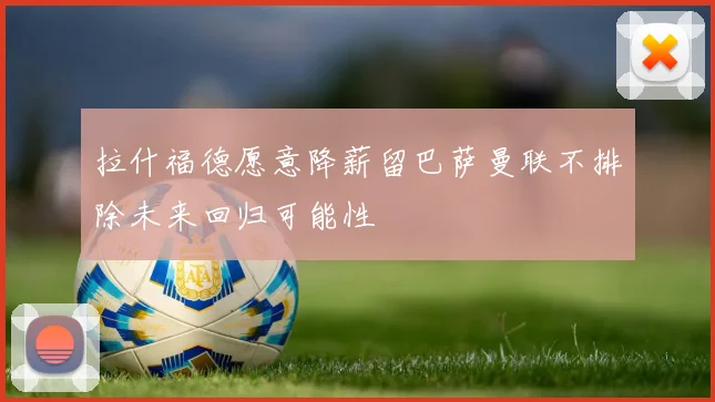 拉什福德愿意降薪留巴萨曼联不排除未来回归可能性