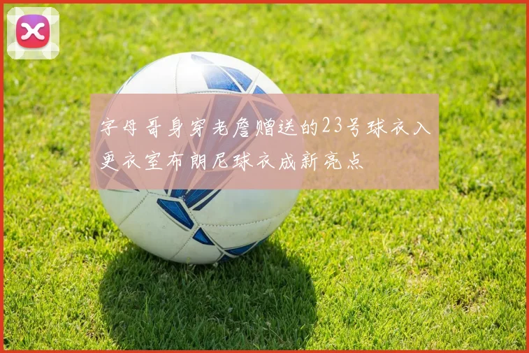 字母哥身穿老詹赠送的23号球衣入更衣室布朗尼球衣成新亮点