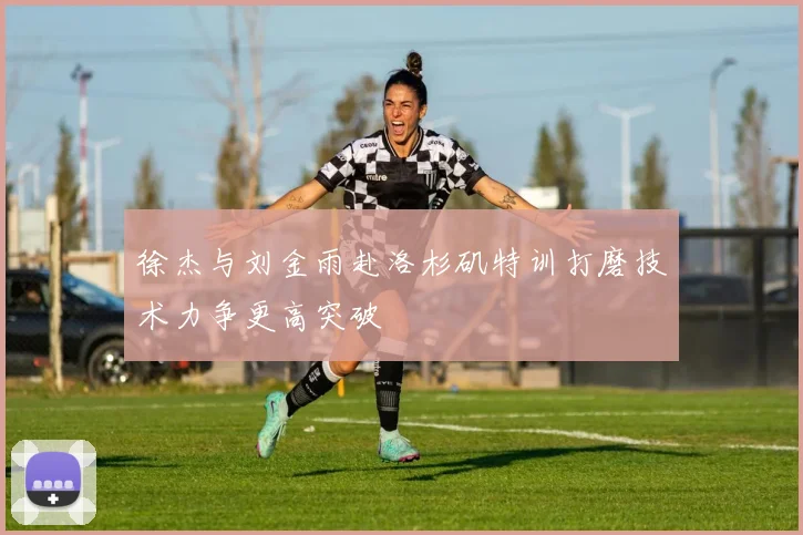 徐杰与刘金雨赴洛杉矶特训打磨技术力争更高突破
