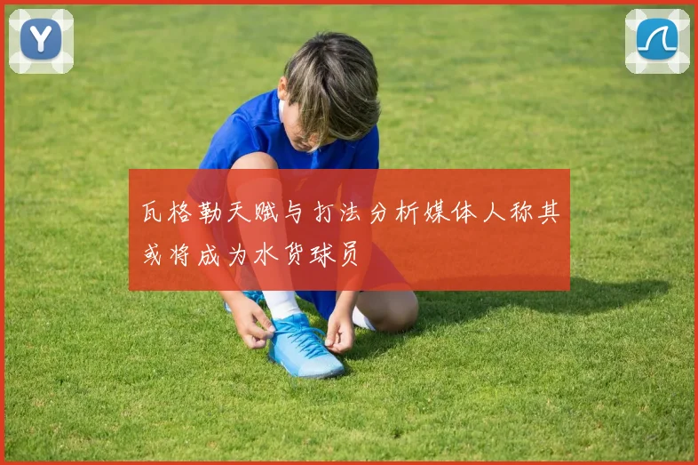 瓦格勒天赋与打法分析媒体人称其或将成为水货球员
