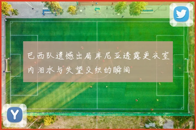 巴西队遗憾出局库尼亚透露更衣室内泪水与失望交织的瞬间