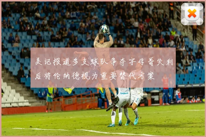 美记报道多支球队争夺字母哥失利后将伦纳德视为重要替代方案