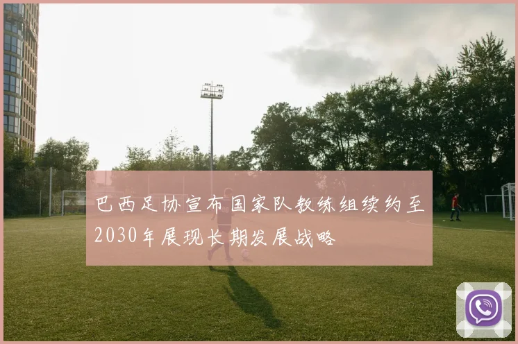 巴西足协宣布国家队教练组续约至2030年展现长期发展战略