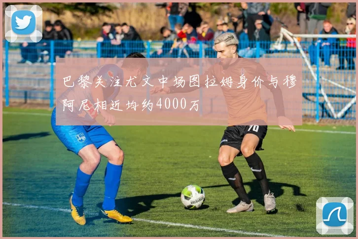 巴黎关注尤文中场图拉姆身价与穆阿尼相近均约4000万