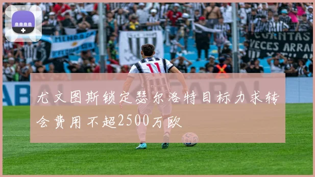 尤文图斯锁定瑟尔洛特目标力求转会费用不超2500万欧