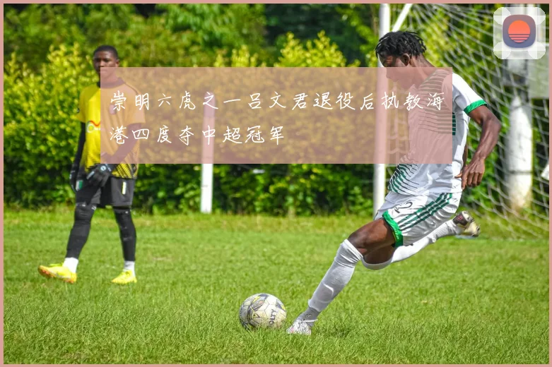 崇明六虎之一吕文君退役后执教海港四度夺中超冠军