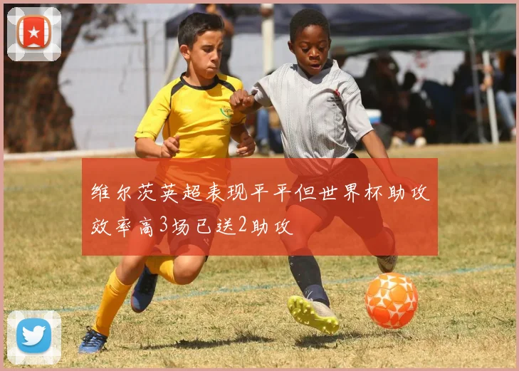 维尔茨英超表现平平但世界杯助攻效率高3场已送2助攻