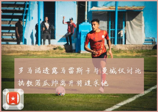 罗马诺透露马雷斯卡与曼城仅讨论执教若瓜帅离开将追求他