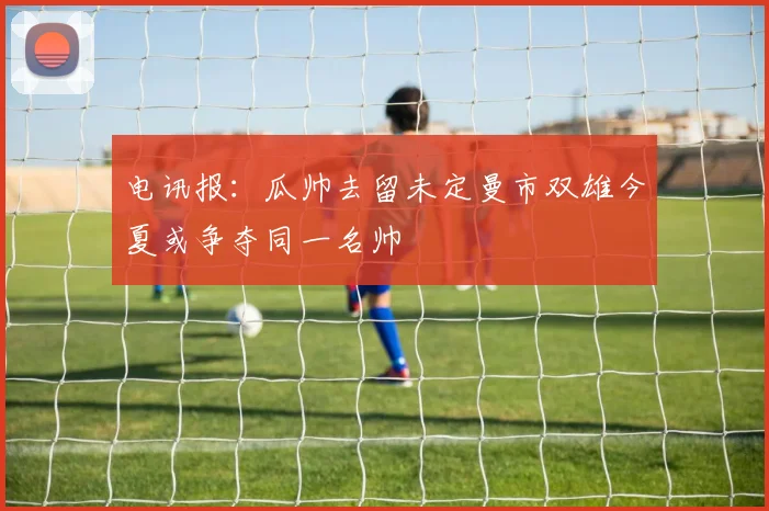 电讯报：瓜帅去留未定曼市双雄今夏或争夺同一名帅