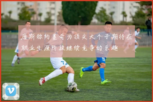 唐斯称约基奇为顶尖大个子期待在职业生涯阶段继续竞争的乐趣