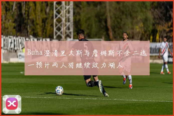 Buha澄清里夫斯与詹姆斯不会二选一预计两人将继续效力湖人
