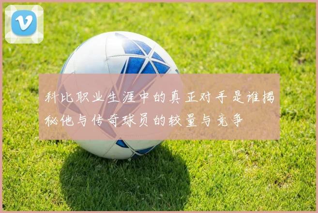 科比职业生涯中的真正对手是谁揭秘他与传奇球员的较量与竞争