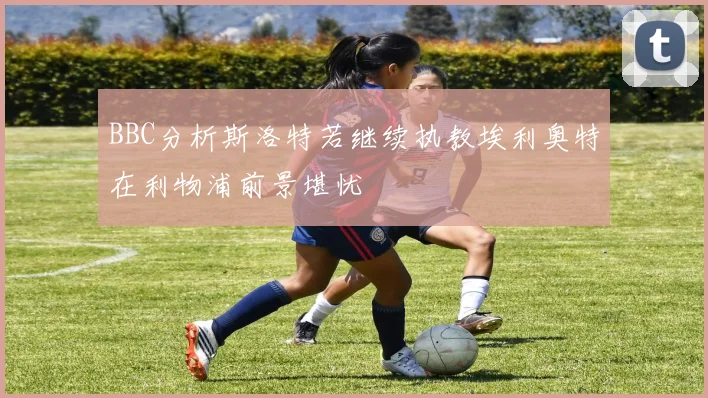 BBC分析斯洛特若继续执教埃利奥特在利物浦前景堪忧