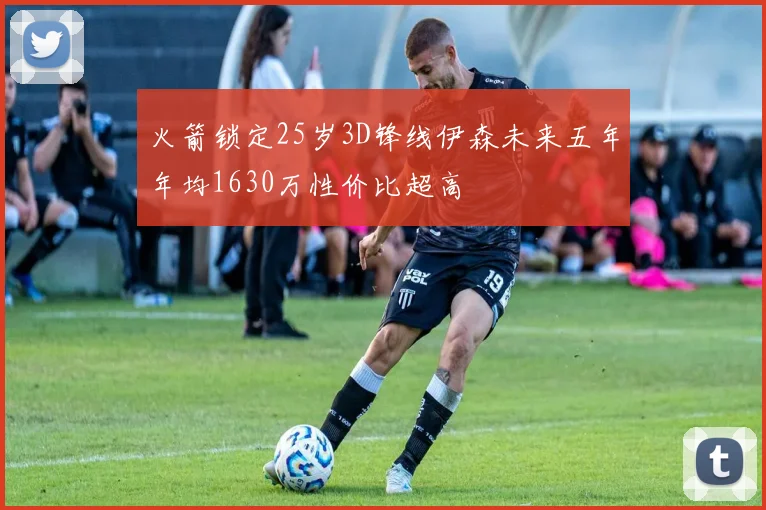 火箭锁定25岁3D锋线伊森未来五年年均1630万性价比超高