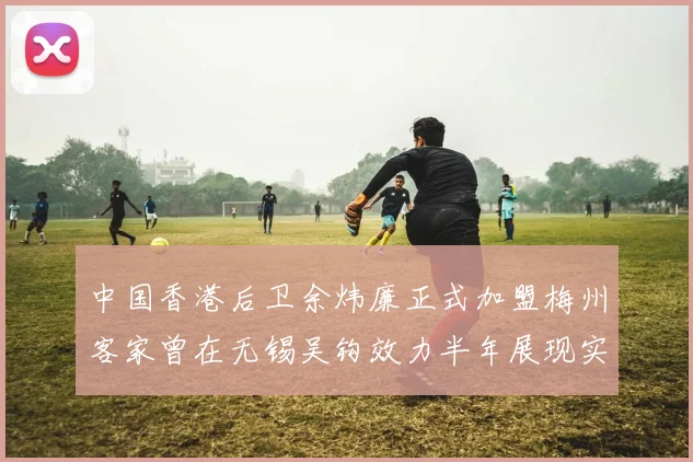 中国香港后卫余炜廉正式加盟梅州客家曾在无锡吴钩效力半年展现实力