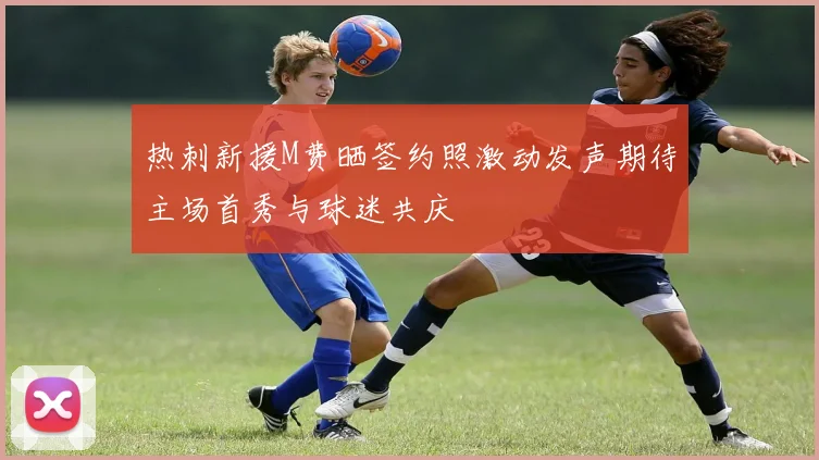 热刺新援M费晒签约照激动发声期待主场首秀与球迷共庆