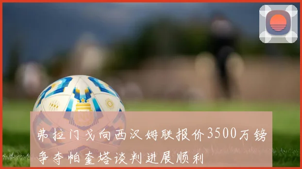 弗拉门戈向西汉姆联报价3500万镑争夺帕奎塔谈判进展顺利