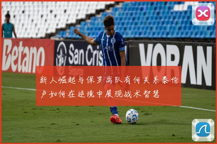 新人崛起与保罗离队有何关系泰伦卢如何在逆境中展现战术智慧
