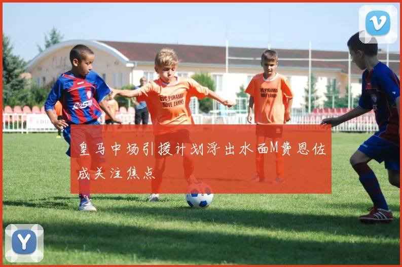 皇马中场引援计划浮出水面M费恩佐成关注焦点