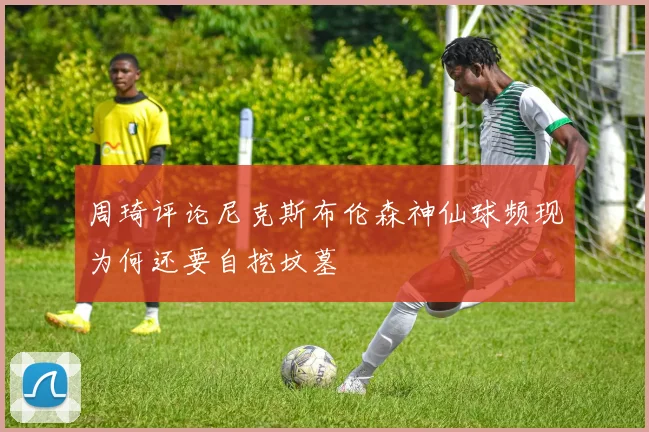 周琦评论尼克斯布伦森神仙球频现为何还要自挖坟墓