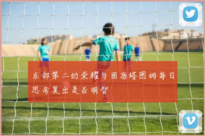 东部第二的荣耀与困惑塔图姆每日思考复出是否明智