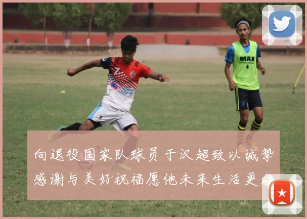 向退役国家队球员于汉超致以诚挚感谢与美好祝福愿他未来生活更加精彩
